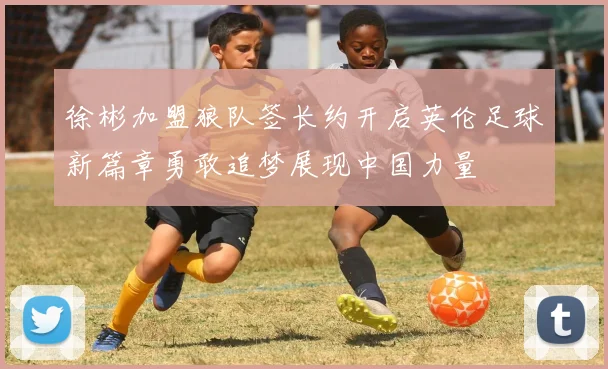 徐彬加盟狼队签长约开启英伦足球新篇章勇敢追梦展现中国力量