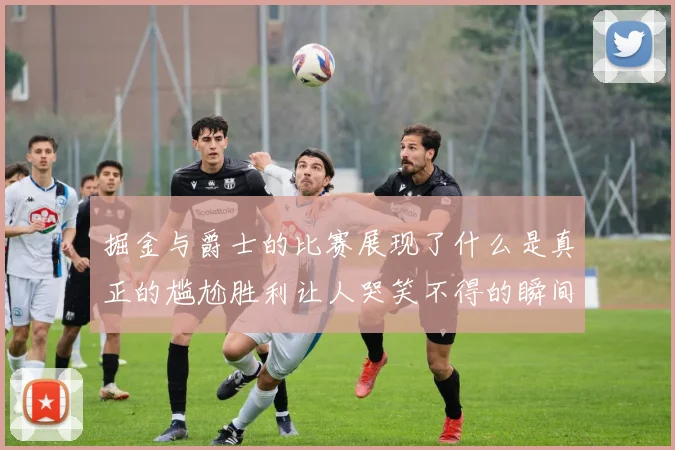 掘金与爵士的比赛展现了什么是真正的尴尬胜利让人哭笑不得的瞬间