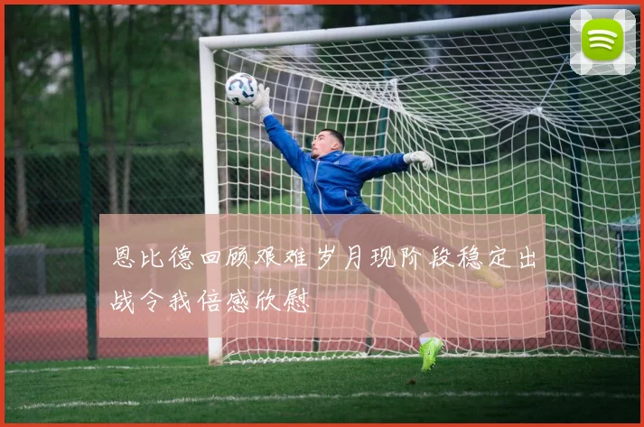恩比德回顾艰难岁月现阶段稳定出战令我倍感欣慰