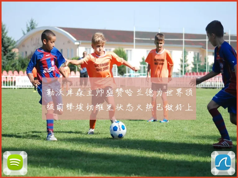 勒沃库森主帅盛赞哈兰德为世界顶级前锋埃切维里状态火热已做好上场准备