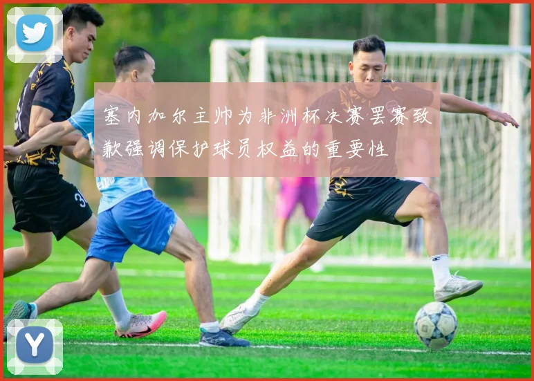 塞内加尔主帅为非洲杯决赛罢赛致歉强调保护球员权益的重要性
