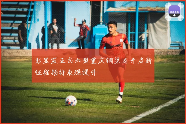 彭显宸正式加盟重庆铜梁龙开启新征程期待表现提升