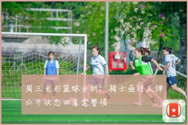 周三竞彩篮球分析：骑士亟待反弹公牛状态回落需警惕