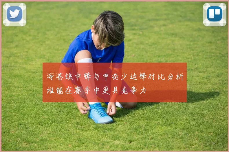 海港缺中锋与申花少边锋对比分析谁能在赛季中更具竞争力