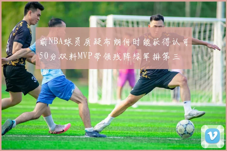 前NBA球员质疑布朗何时能获得认可50分双料MVP带领残阵绿军排第三