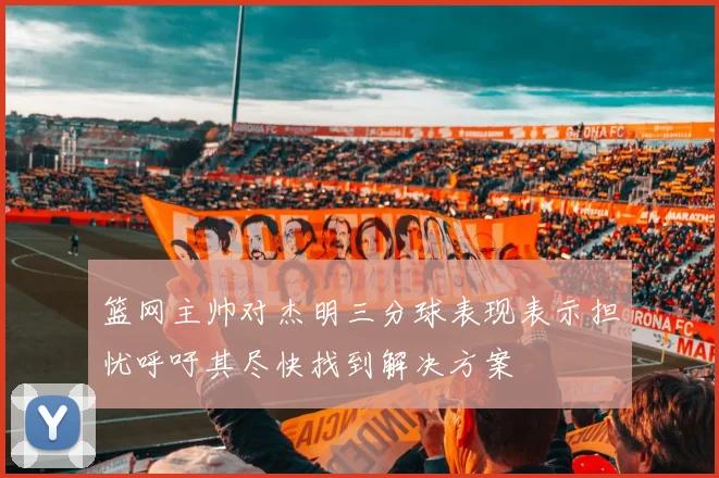 篮网主帅对杰明三分球表现表示担忧呼吁其尽快找到解决方案