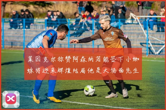 莱因克尔称赞阿森纳若能签下小蜘蛛将迎来辉煌结局他是大场面先生的最佳人选