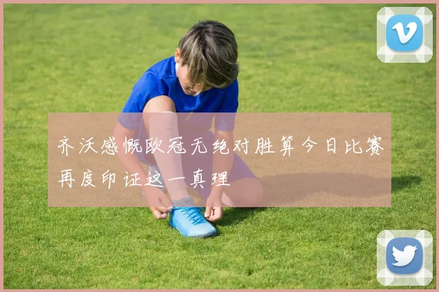 齐沃感慨欧冠无绝对胜算今日比赛再度印证这一真理