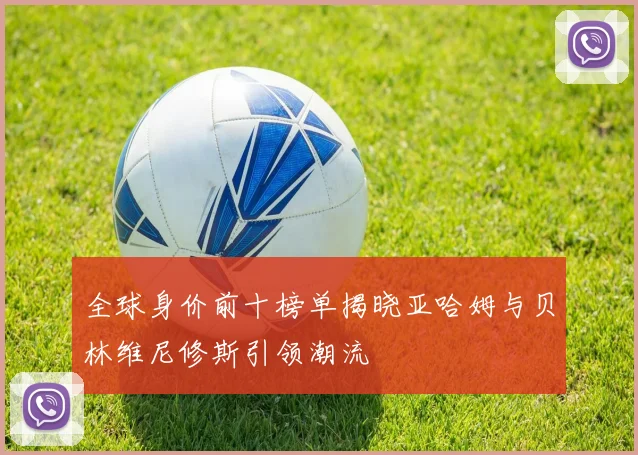 全球身价前十榜单揭晓亚哈姆与贝林维尼修斯引领潮流