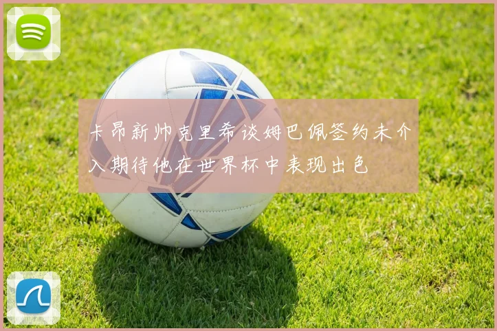 卡昂新帅克里希谈姆巴佩签约未介入期待他在世界杯中表现出色