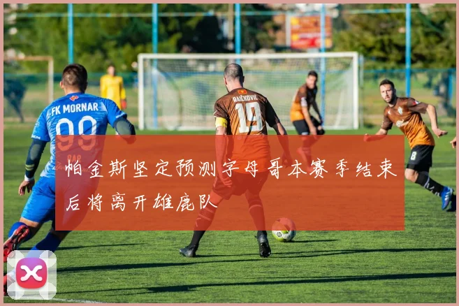 帕金斯坚定预测字母哥本赛季结束后将离开雄鹿队