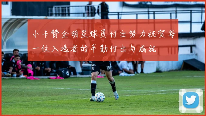 小卡赞全明星球员付出努力祝贺每一位入选者的辛勤付出与成就