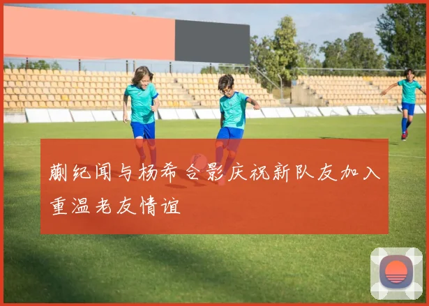 蒯纪闻与杨希合影庆祝新队友加入重温老友情谊