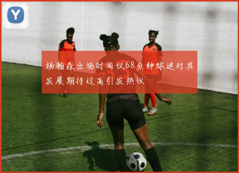 杨瀚森出场时间仅68分钟球迷对其发展期待过高引发热议