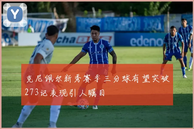 克尼佩尔新秀赛季三分球有望突破273记表现引人瞩目