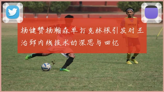 杨健赞杨瀚森单打克林根引发对王治郅内线技术的深思与回忆