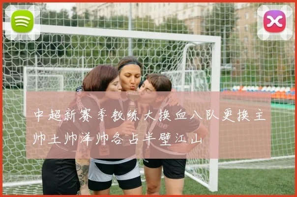 中超新赛季教练大换血八队更换主帅土帅洋帅各占半壁江山
