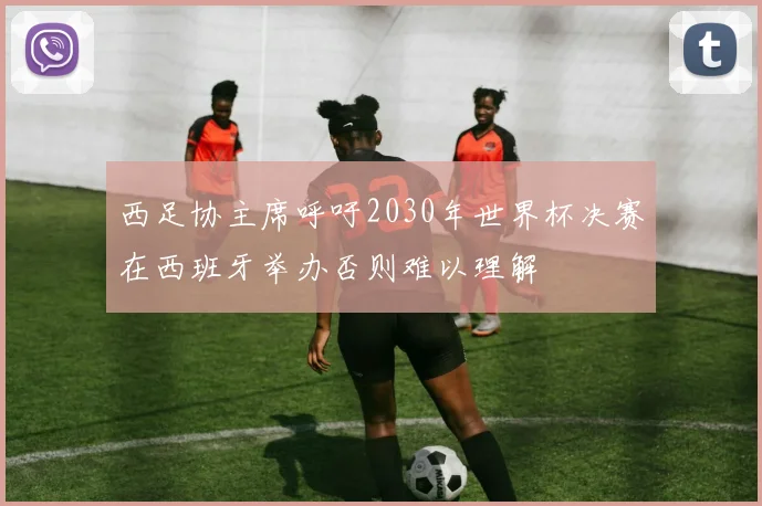 西足协主席呼吁2030年世界杯决赛在西班牙举办否则难以理解