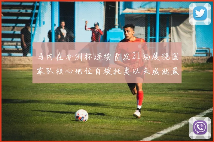 马内在非洲杯连续首发21场展现国家队核心地位自埃托奥以来成就最高