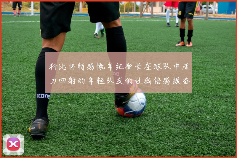 科比怀特感慨年纪渐长在球队中活力四射的年轻队友们让我倍感振奋