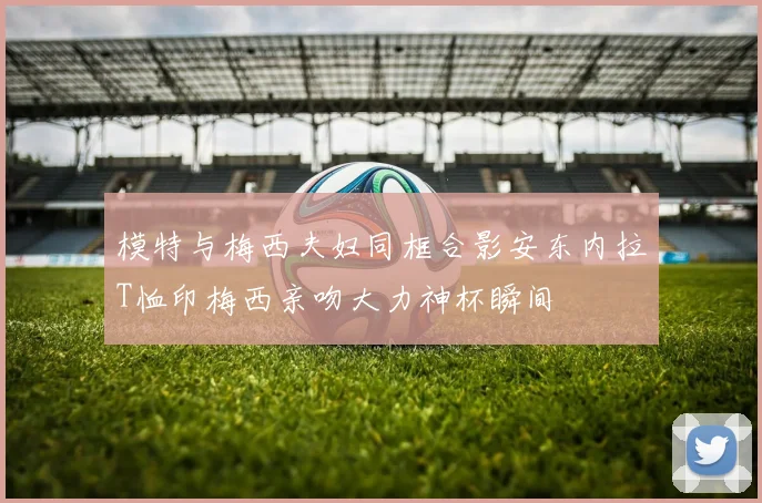 模特与梅西夫妇同框合影安东内拉T恤印梅西亲吻大力神杯瞬间