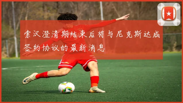 索汉澄清期结束后将与尼克斯达成签约协议的最新消息