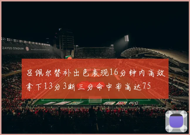 吕佩尔替补出色表现16分钟内高效拿下13分3断三分命中率高达75