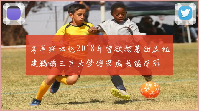 考辛斯回忆2018年曾欲招募甜瓜组建鹈鹕三巨头梦想若成或能夺冠