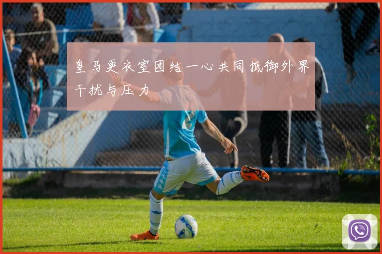 皇马更衣室团结一心共同抵御外界干扰与压力