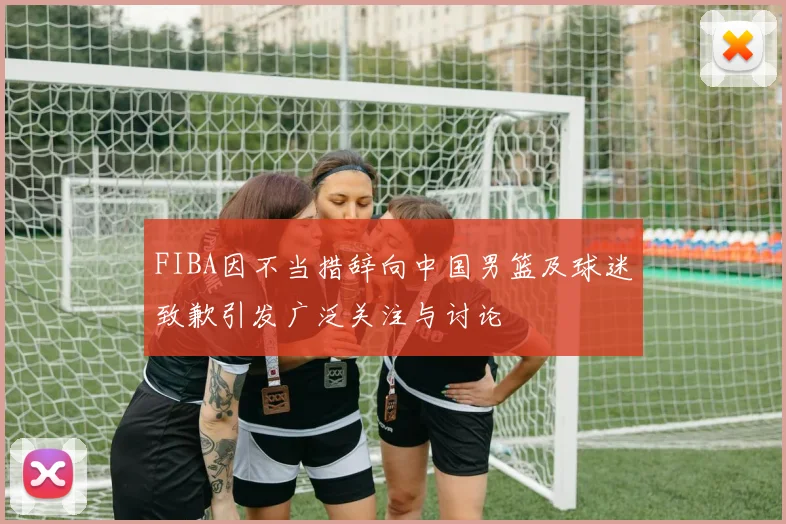 FIBA因不当措辞向中国男篮及球迷致歉引发广泛关注与讨论