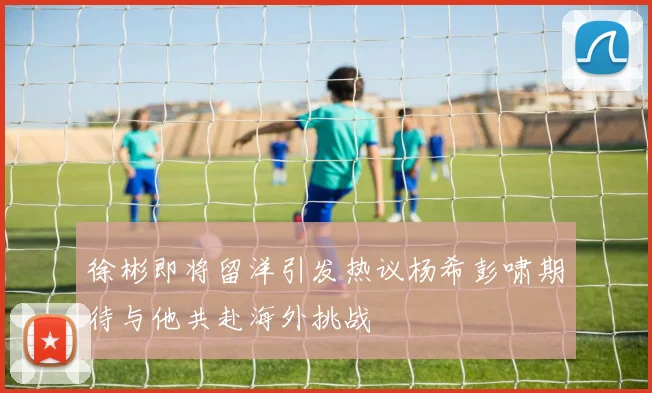 徐彬即将留洋引发热议杨希彭啸期待与他共赴海外挑战