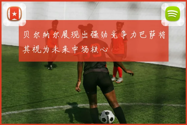 贝尔纳尔展现出强劲竞争力巴萨将其视为未来中场核心
