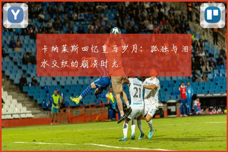 卡纳莱斯回忆皇马岁月：孤独与泪水交织的崩溃时光