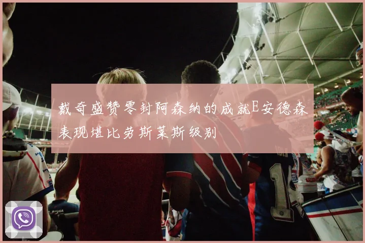 戴奇盛赞零封阿森纳的成就E安德森表现堪比劳斯莱斯级别